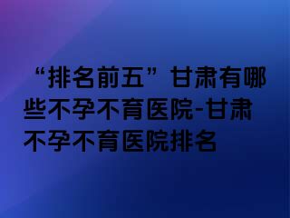 “排名前五”甘肃有哪些不孕不育医院-甘肃不孕不育医院排名