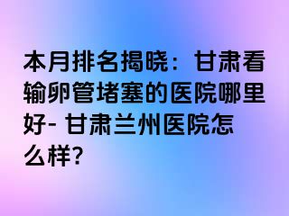 本月排名揭晓：甘肃看输卵管堵塞的医院哪里好- 甘肃兰州医院怎么样?