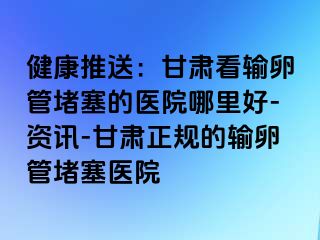 健康推送：甘肃看输卵管堵塞的医院哪里好-资讯-甘肃正规的输卵管堵塞医院