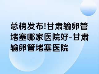 总榜发布!甘肃输卵管堵塞哪家医院好-甘肃输卵管堵塞医院