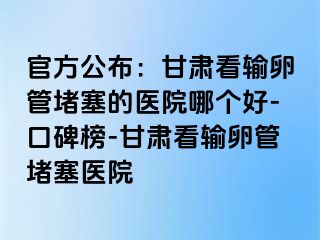 官方公布：甘肃看输卵管堵塞的医院哪个好-口碑榜-甘肃看输卵管堵塞医院