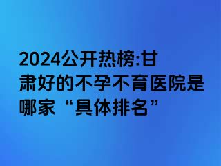 2024公开热榜:甘肃好的不孕不育医院是哪家“具体排名”