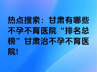 热点搜索：甘肃有哪些不孕不育医院“排名总榜”甘肃治不孕不育医院!